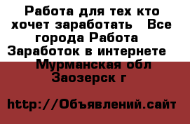 Работа для тех кто хочет заработать - Все города Работа » Заработок в интернете   . Мурманская обл.,Заозерск г.